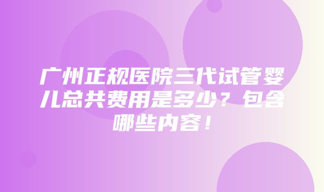 广州正规医院三代试管婴儿总共费用是多少？包含哪些内容！