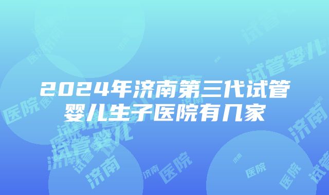 2024年济南第三代试管婴儿生子医院有几家