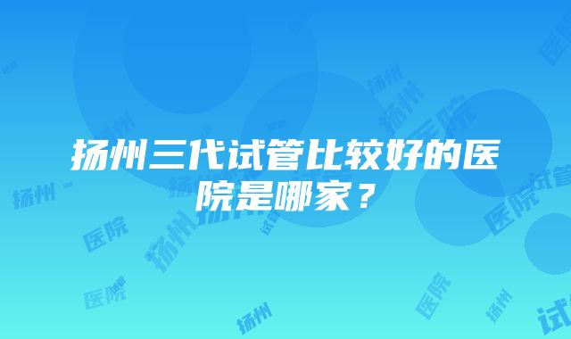 扬州三代试管比较好的医院是哪家？