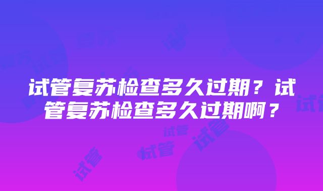 试管复苏检查多久过期？试管复苏检查多久过期啊？