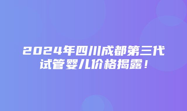 2024年四川成都第三代试管婴儿价格揭露！