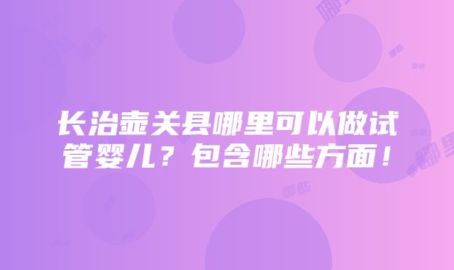 长治壶关县哪里可以做试管婴儿？包含哪些方面！