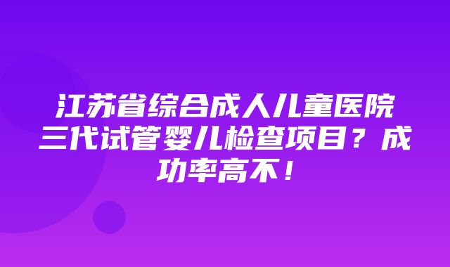 江苏省综合成人儿童医院三代试管婴儿检查项目？成功率高不！