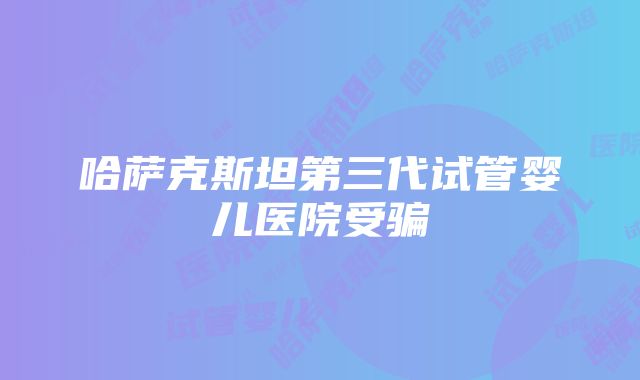 哈萨克斯坦第三代试管婴儿医院受骗