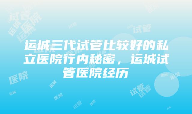 运城三代试管比较好的私立医院行内秘密，运城试管医院经历