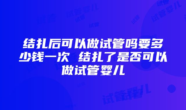 结扎后可以做试管吗要多少钱一次 结扎了是否可以做试管婴儿