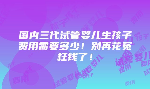 国内三代试管婴儿生孩子费用需要多少！别再花冤枉钱了！