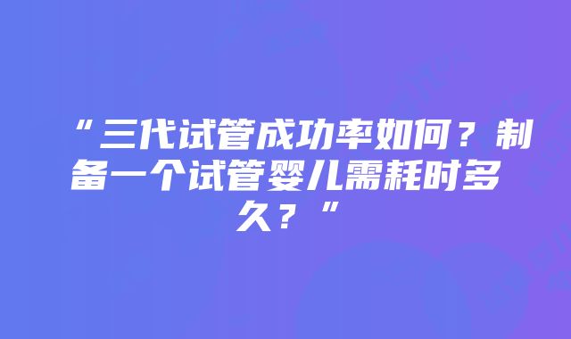 “三代试管成功率如何？制备一个试管婴儿需耗时多久？”