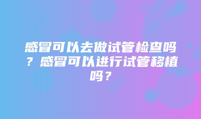 感冒可以去做试管检查吗？感冒可以进行试管移植吗？