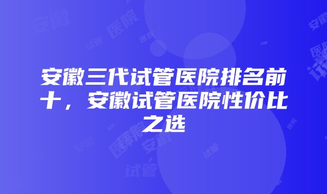 安徽三代试管医院排名前十，安徽试管医院性价比之选