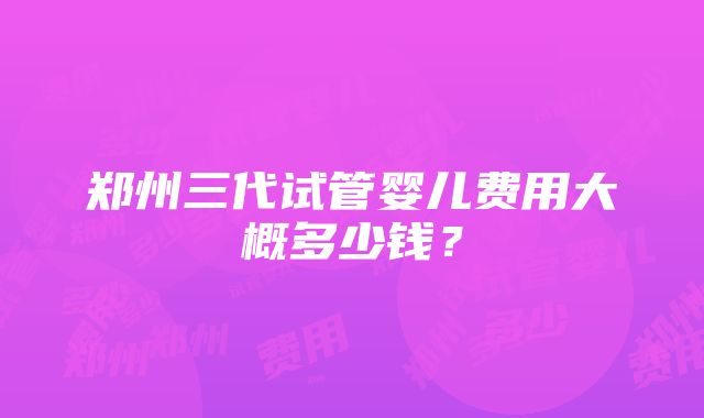 郑州三代试管婴儿费用大概多少钱？