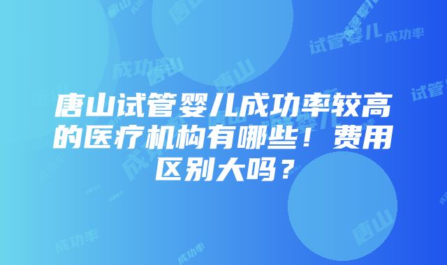 唐山试管婴儿成功率较高的医疗机构有哪些！费用区别大吗？