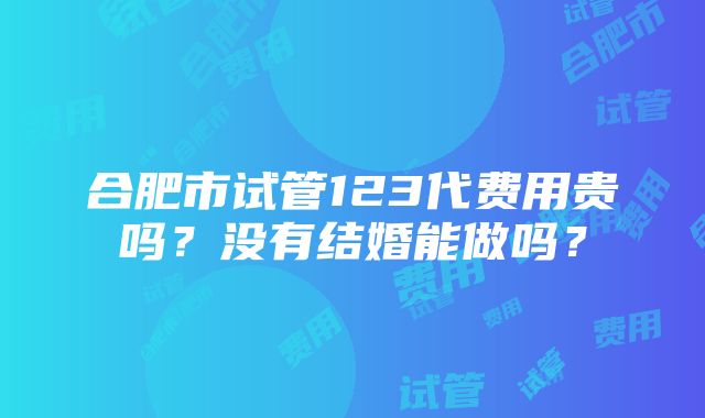 合肥市试管123代费用贵吗？没有结婚能做吗？