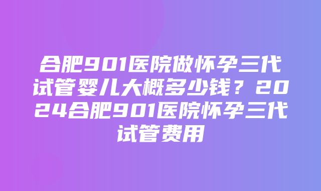 合肥901医院做怀孕三代试管婴儿大概多少钱？2024合肥901医院怀孕三代试管费用