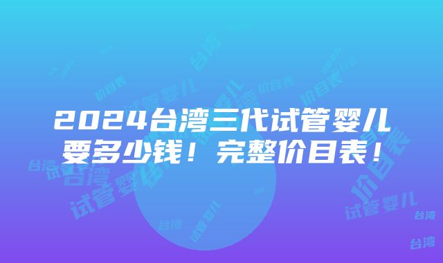 2024台湾三代试管婴儿要多少钱！完整价目表！