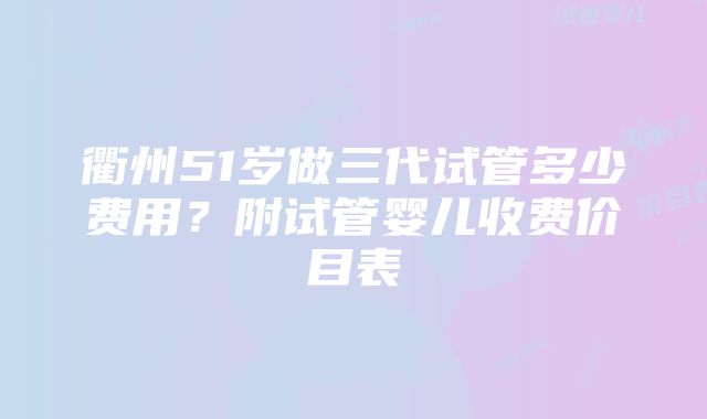 衢州51岁做三代试管多少费用？附试管婴儿收费价目表