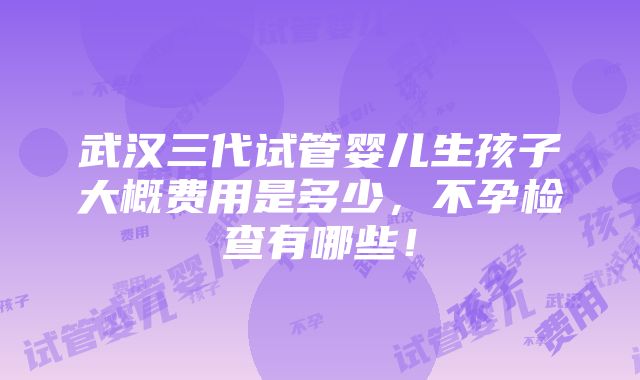 武汉三代试管婴儿生孩子大概费用是多少，不孕检查有哪些！