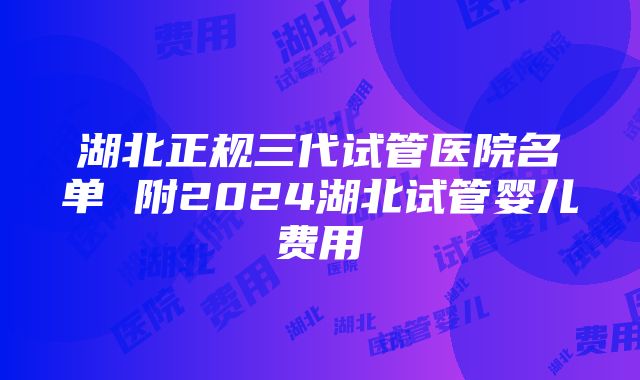 湖北正规三代试管医院名单 附2024湖北试管婴儿费用