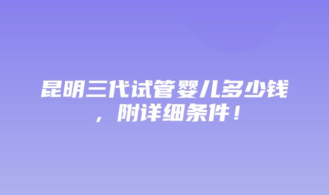 昆明三代试管婴儿多少钱，附详细条件！