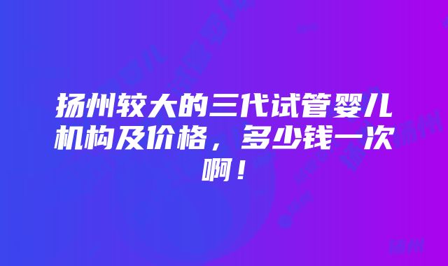 扬州较大的三代试管婴儿机构及价格，多少钱一次啊！