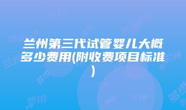 兰州第三代试管婴儿大概多少费用(附收费项目标准)