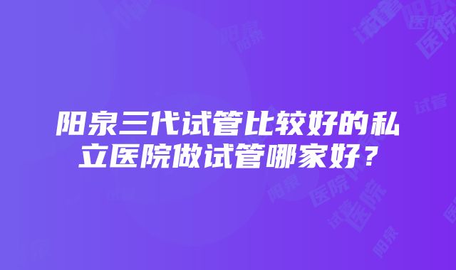 阳泉三代试管比较好的私立医院做试管哪家好？