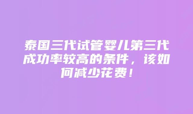 泰国三代试管婴儿第三代成功率较高的条件，该如何减少花费！