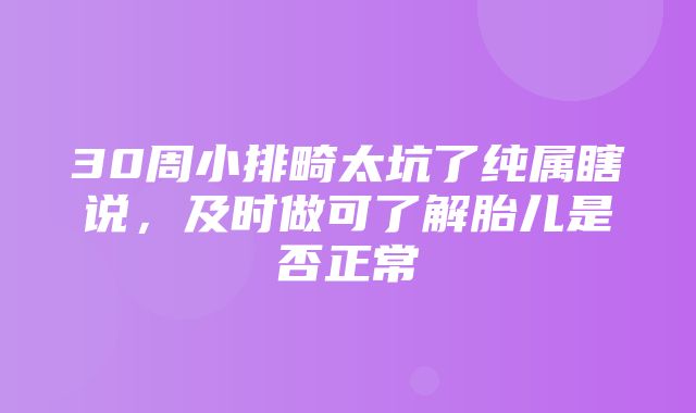 30周小排畸太坑了纯属瞎说，及时做可了解胎儿是否正常