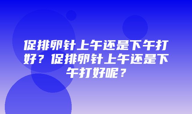 促排卵针上午还是下午打好？促排卵针上午还是下午打好呢？