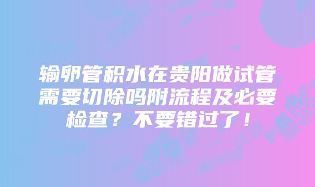 输卵管积水在贵阳做试管需要切除吗附流程及必要检查？不要错过了！