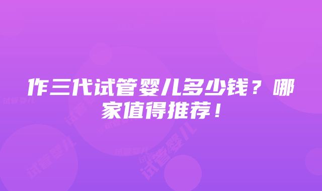 作三代试管婴儿多少钱？哪家值得推荐！