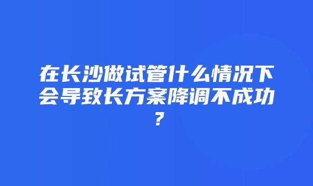 在长沙做试管什么情况下会导致长方案降调不成功？