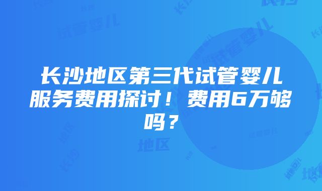 长沙地区第三代试管婴儿服务费用探讨！费用6万够吗？