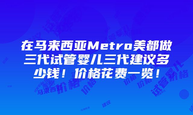 在马来西亚Metro美都做三代试管婴儿三代建议多少钱！价格花费一览！