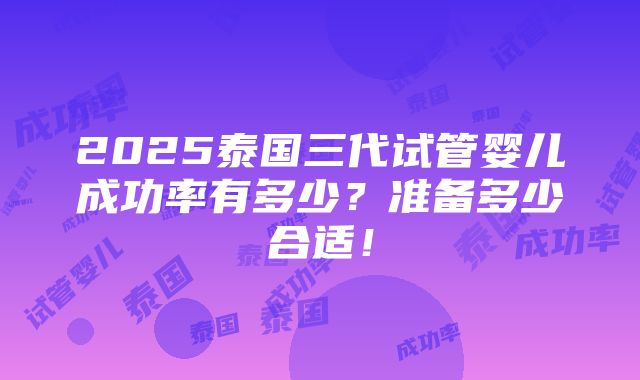 2025泰国三代试管婴儿成功率有多少？准备多少合适！