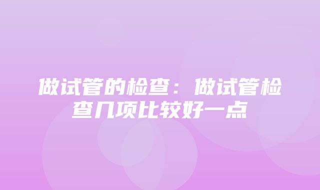 做试管的检查：做试管检查几项比较好一点