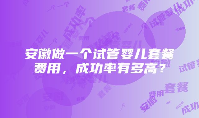 安徽做一个试管婴儿套餐费用，成功率有多高？