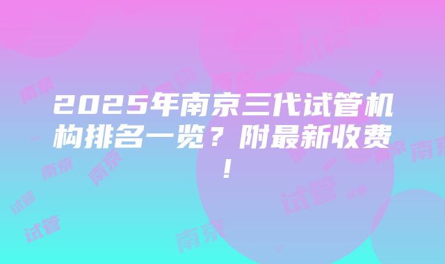 2025年南京三代试管机构排名一览？附最新收费！