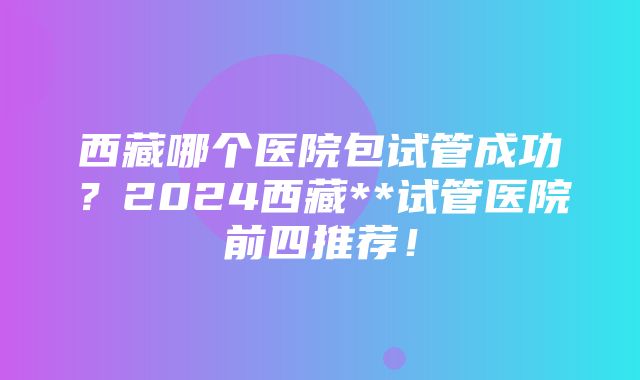 西藏哪个医院包试管成功？2024西藏**试管医院前四推荐！