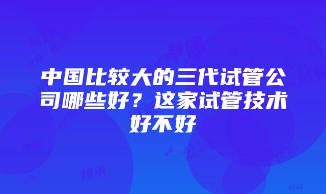 中国比较大的三代试管公司哪些好？这家试管技术好不好