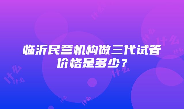 临沂民营机构做三代试管价格是多少？