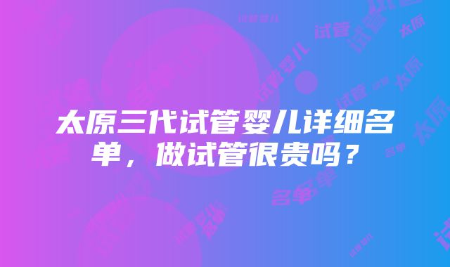 太原三代试管婴儿详细名单，做试管很贵吗？