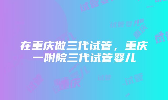 在重庆做三代试管，重庆一附院三代试管婴儿