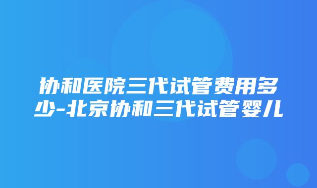 协和医院三代试管费用多少-北京协和三代试管婴儿