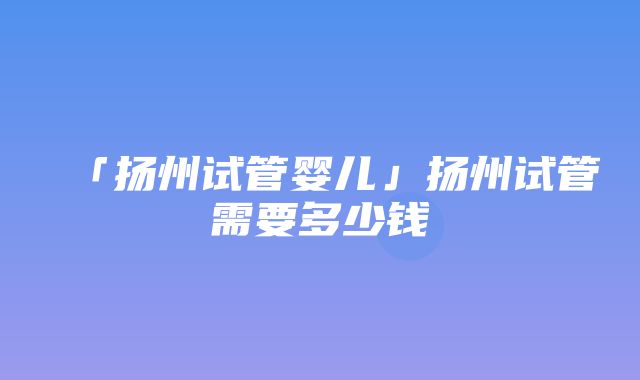 「扬州试管婴儿」扬州试管需要多少钱