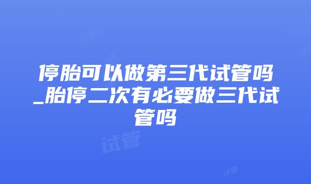 停胎可以做第三代试管吗_胎停二次有必要做三代试管吗