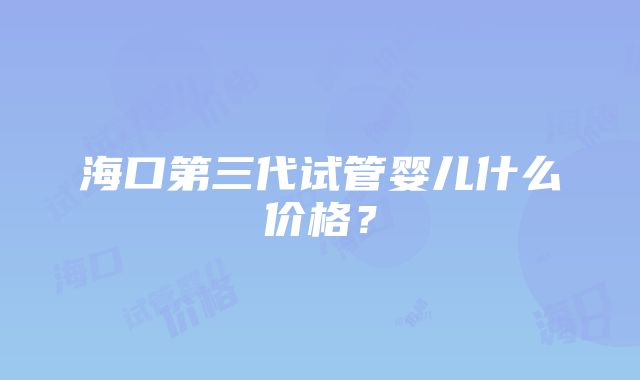 海口第三代试管婴儿什么价格？