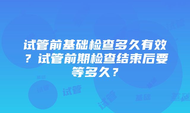 试管前基础检查多久有效？试管前期检查结束后要等多久？