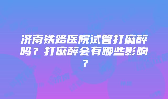 济南铁路医院试管打麻醉吗？打麻醉会有哪些影响？