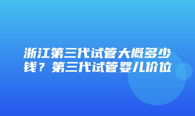 浙江第三代试管大概多少钱？第三代试管婴儿价位